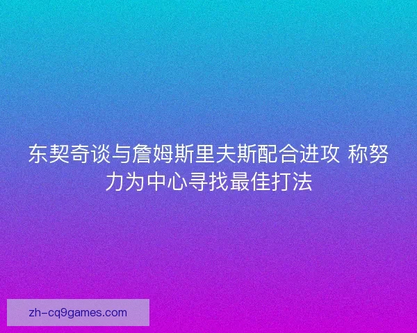 东契奇谈与詹姆斯里夫斯配合进攻 称努力为中心寻找最佳打法